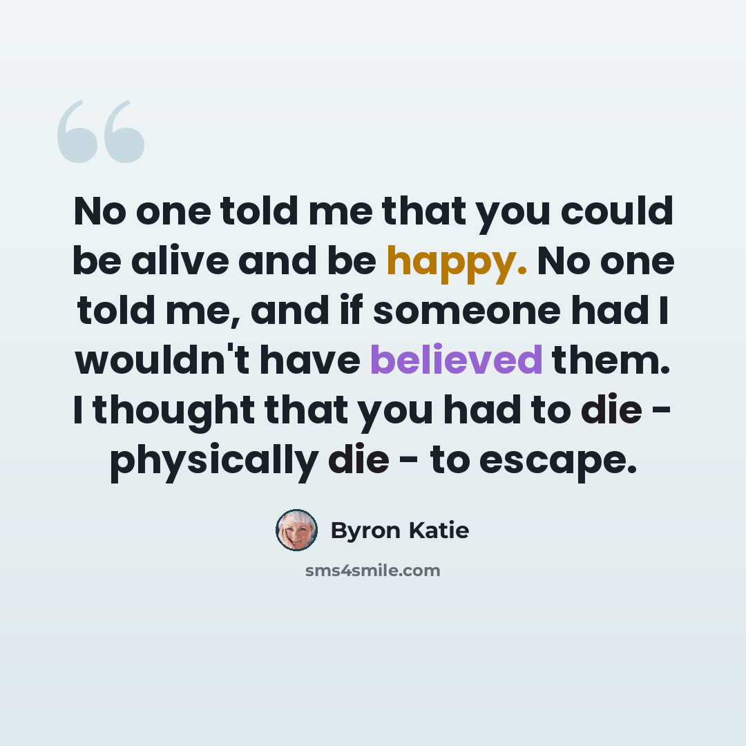 “No one told me that you could be alive and be happy. No one told me, and if someone had I wouldn't have believed them. I thought that you had to die - physically die - to escape.” quote by Byron Katie