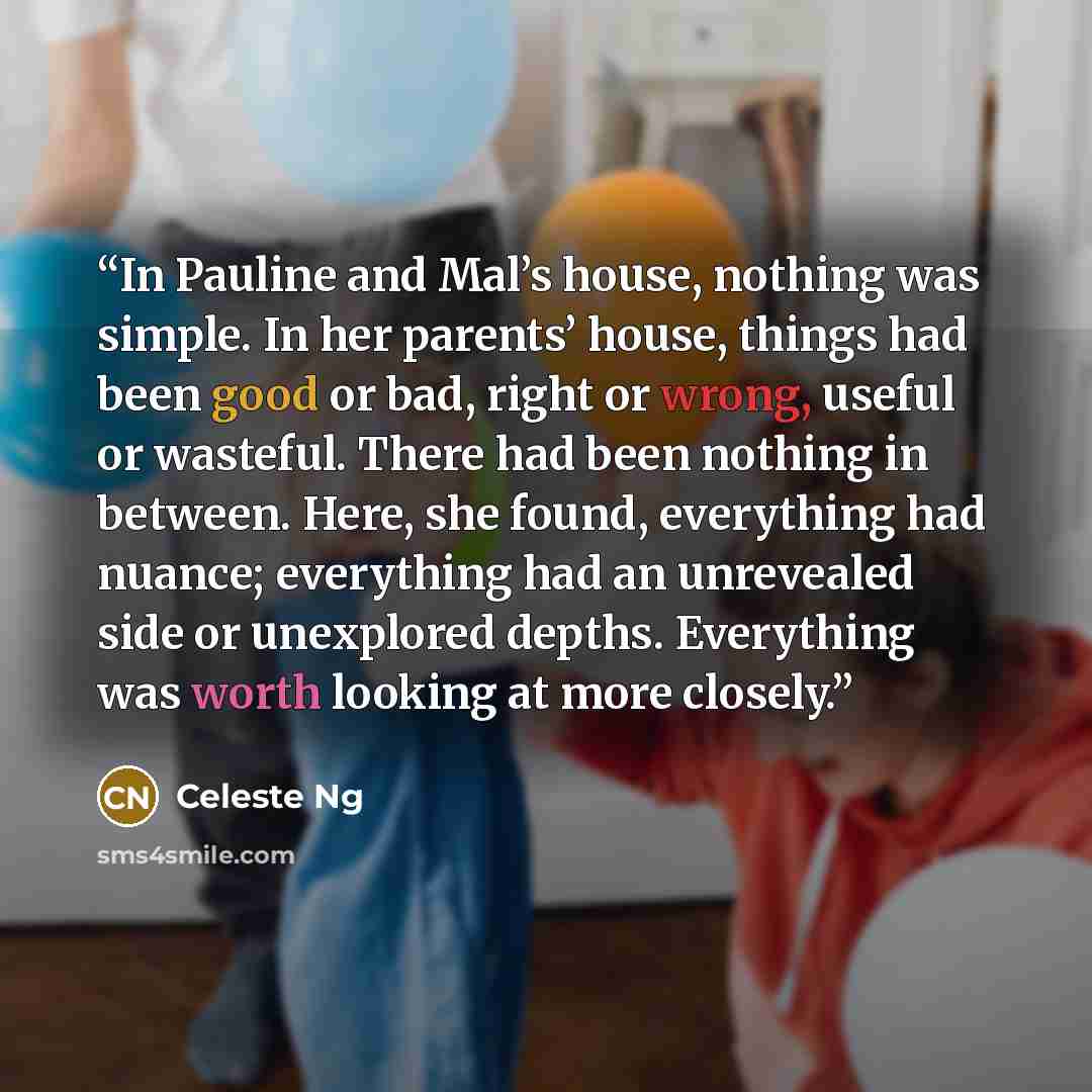 “In Pauline and Mal’s house, nothing was simple. In her parents’ house, things had been good or bad, right or wrong, useful or wasteful. There had been nothing in between. Here, she found, everything had nuance; everything had an unrevealed side or unexplored depths. Everything was worth looking at…” quote by Celeste Ng
