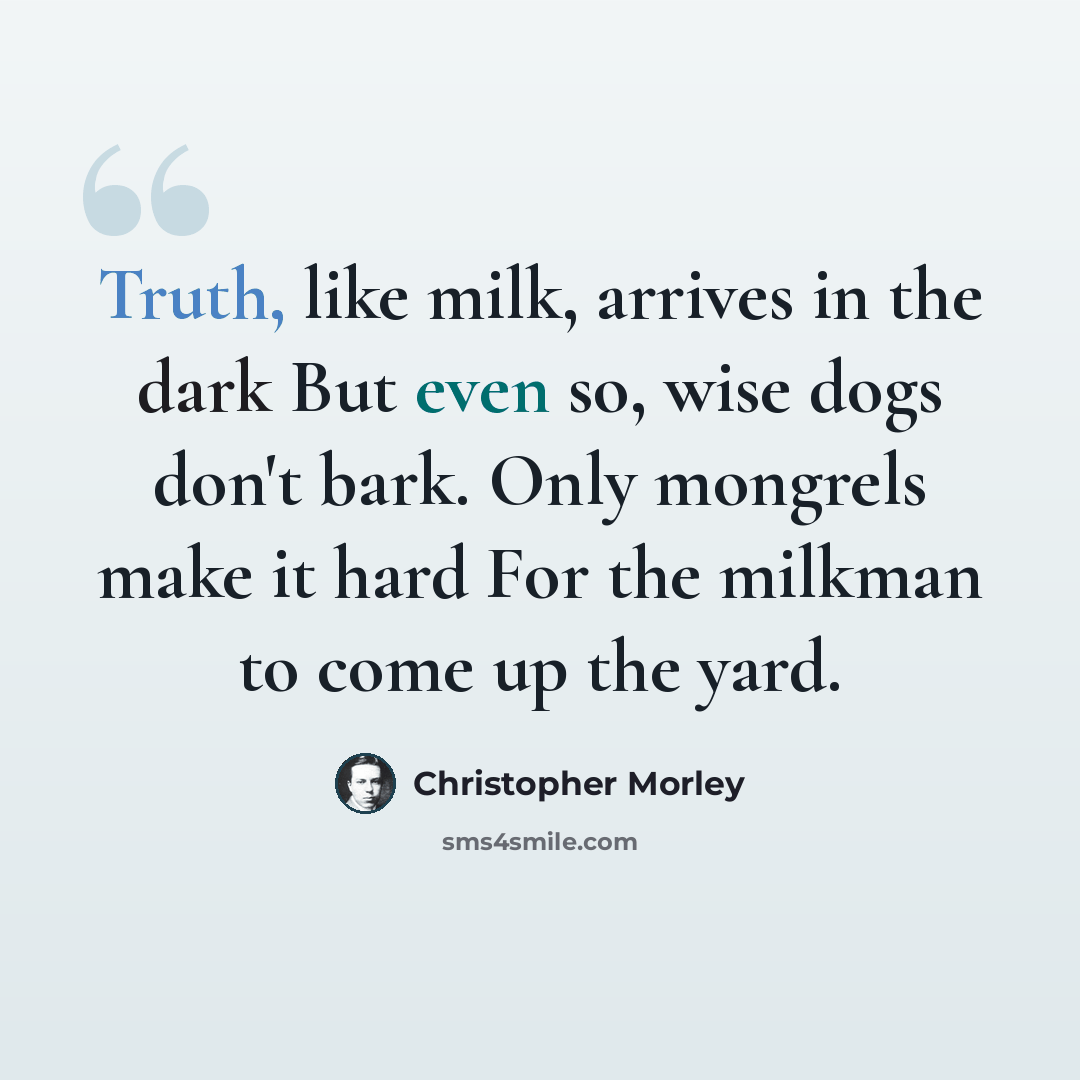 “Truth, like milk, arrives in the dark But even so, wise dogs don't bark. Only mongrels make it hard For the milkman to come up the yard.” quote by Christopher Morley