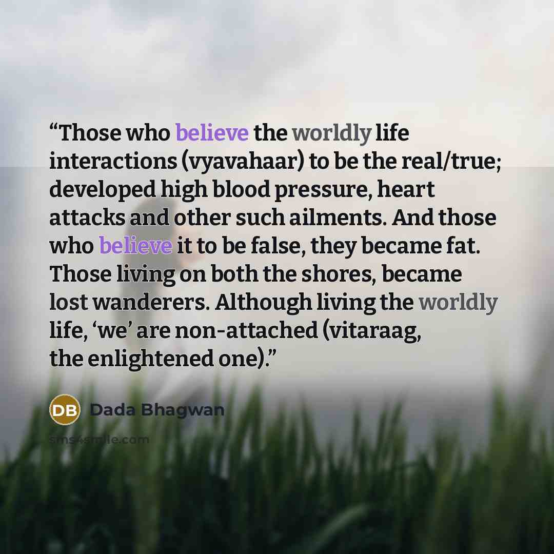 “Those who believe the worldly life interactions (vyavahaar) to be the real/true; developed high blood pressure, heart attacks and other such ailments. And those who believe it to be false, they became fat. Those living on both the shores, became lost wanderers. Although living the worldly life…” quote by Dada Bhagwan