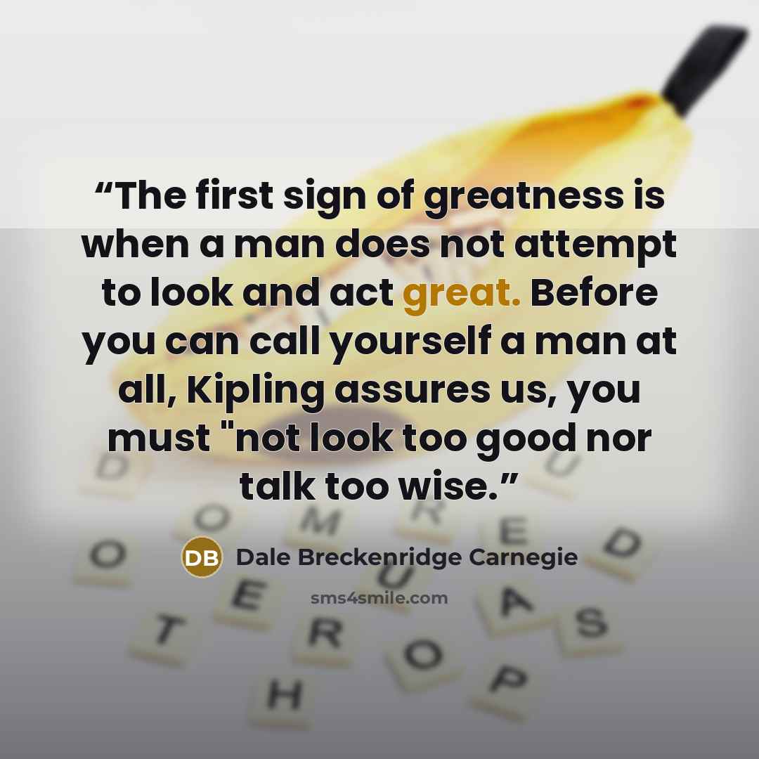 “The first sign of greatness is when a man does not attempt to look and act great. Before you can call yourself a man at all, Kipling assures us, you must "not look too good nor talk too wise.” quote by Dale Breckenridge Carnegie