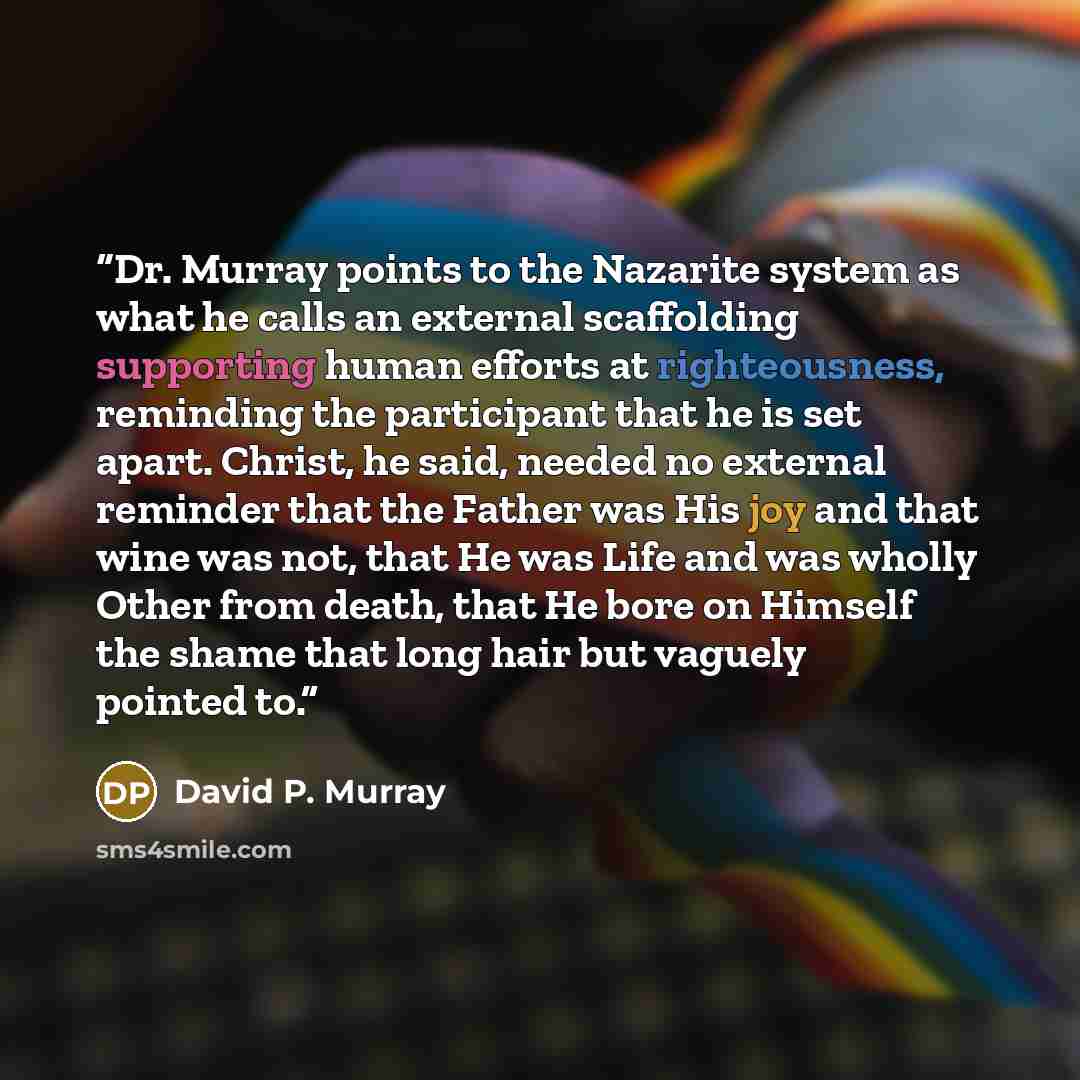 “Dr. Murray points to the Nazarite system as what he calls an external scaffolding supporting human efforts at righteousness, reminding the participant that he is set apart. Christ, he said, needed no external reminder that the Father was His joy and that wine was not, that He was Life and was…” quote by David P. Murray
