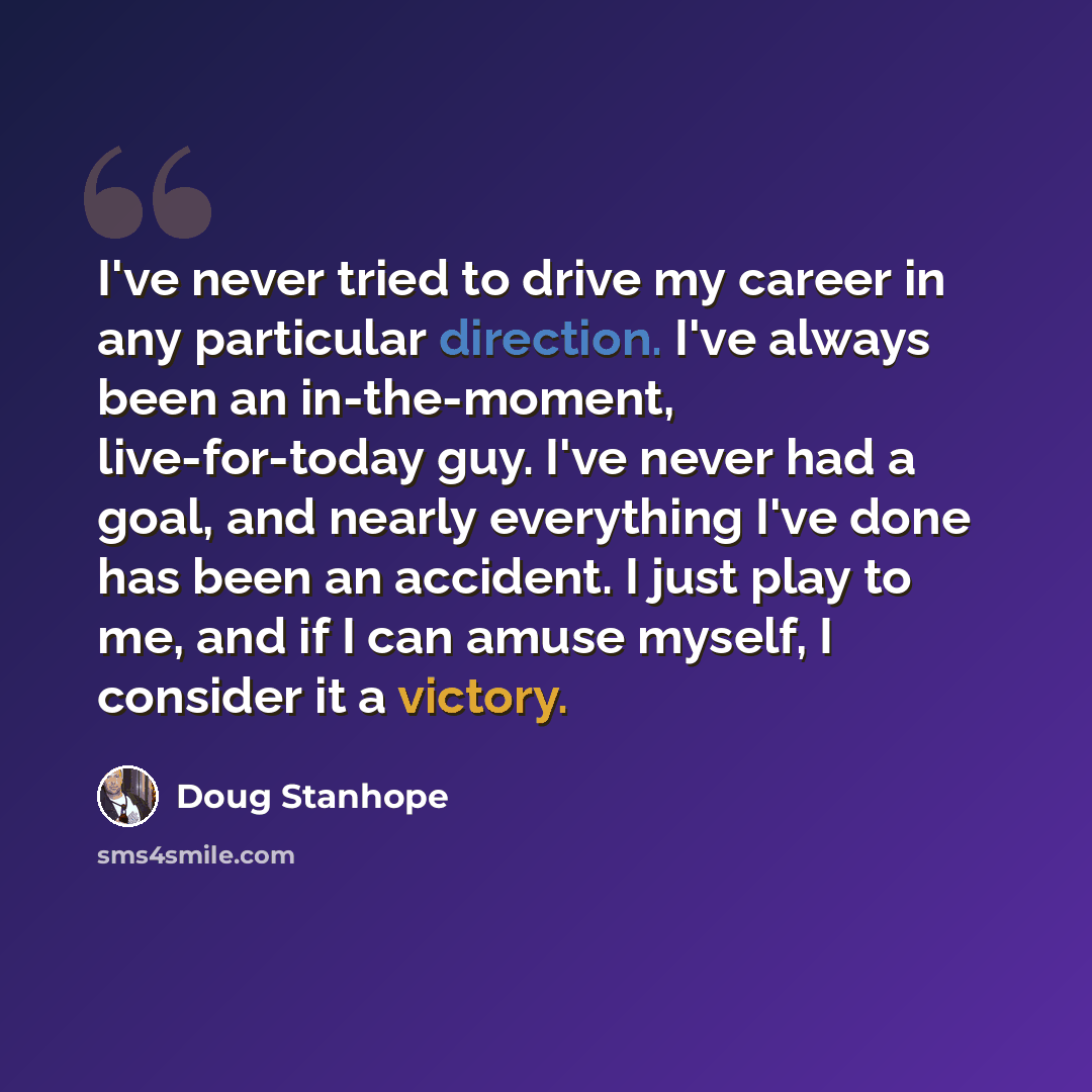 “I've never tried to drive my career in any particular direction. I've always been an in-the-moment, live-for-today guy. I've never had a goal, and nearly everything I've done has been an accident. I just play to me, and if I can amuse myself, I consider it a victory.” quote by Doug Stanhope