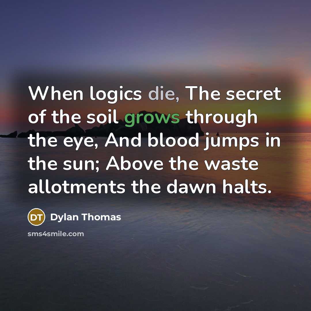 “When logics die, The secret of the soil grows through the eye, And blood jumps in the sun; Above the waste allotments the dawn halts.” quote by Dylan Thomas