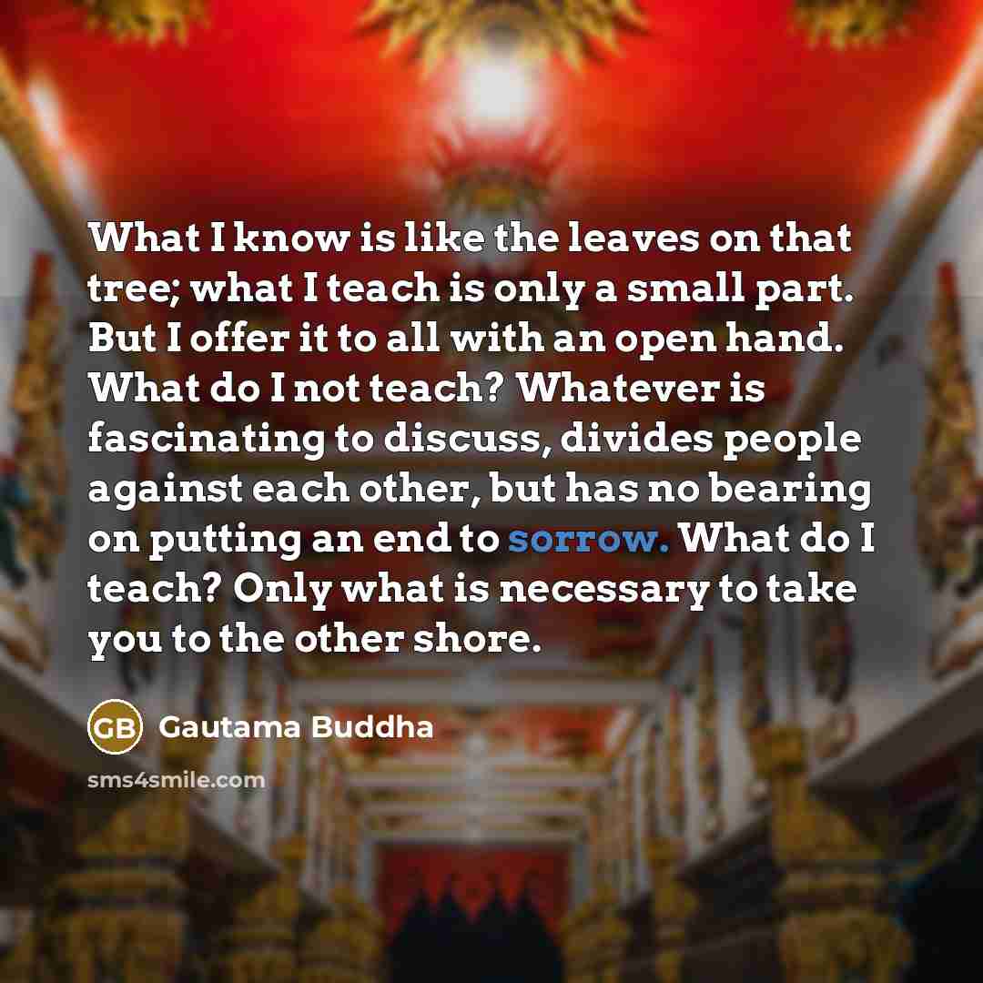 “What I know is like the leaves on that tree; what I teach is only a small part. But I offer it to all with an open hand. What do I not teach? Whatever is fascinating to discuss, divides people against each other, but has no bearing on putting an end to sorrow. What do I teach? Only what is…” quote by Gautama Buddha