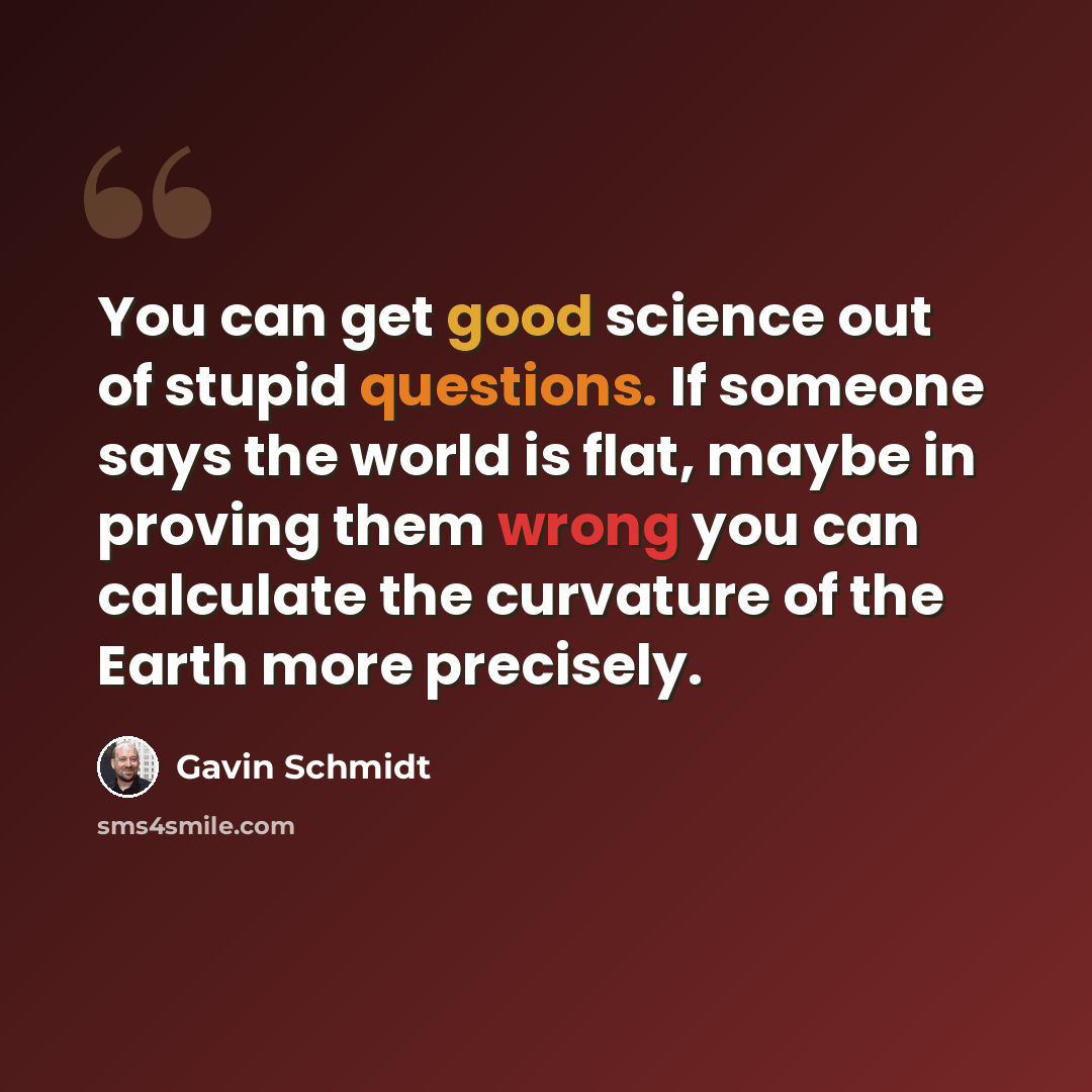 “You can get good science out of stupid questions. If someone says the world is flat, maybe in proving them wrong you can calculate the curvature of the Earth more precisely.” quote by Gavin Schmidt