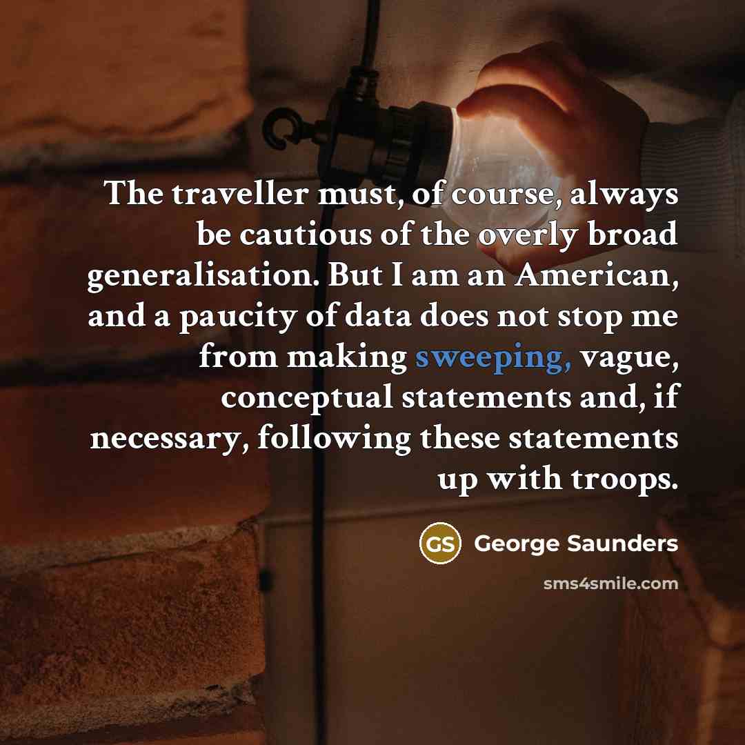 “The traveller must, of course, always be cautious of the overly broad generalisation. But I am an American, and a paucity of data does not stop me from making sweeping, vague, conceptual statements and, if necessary, following these statements up with troops.” quote by George Saunders