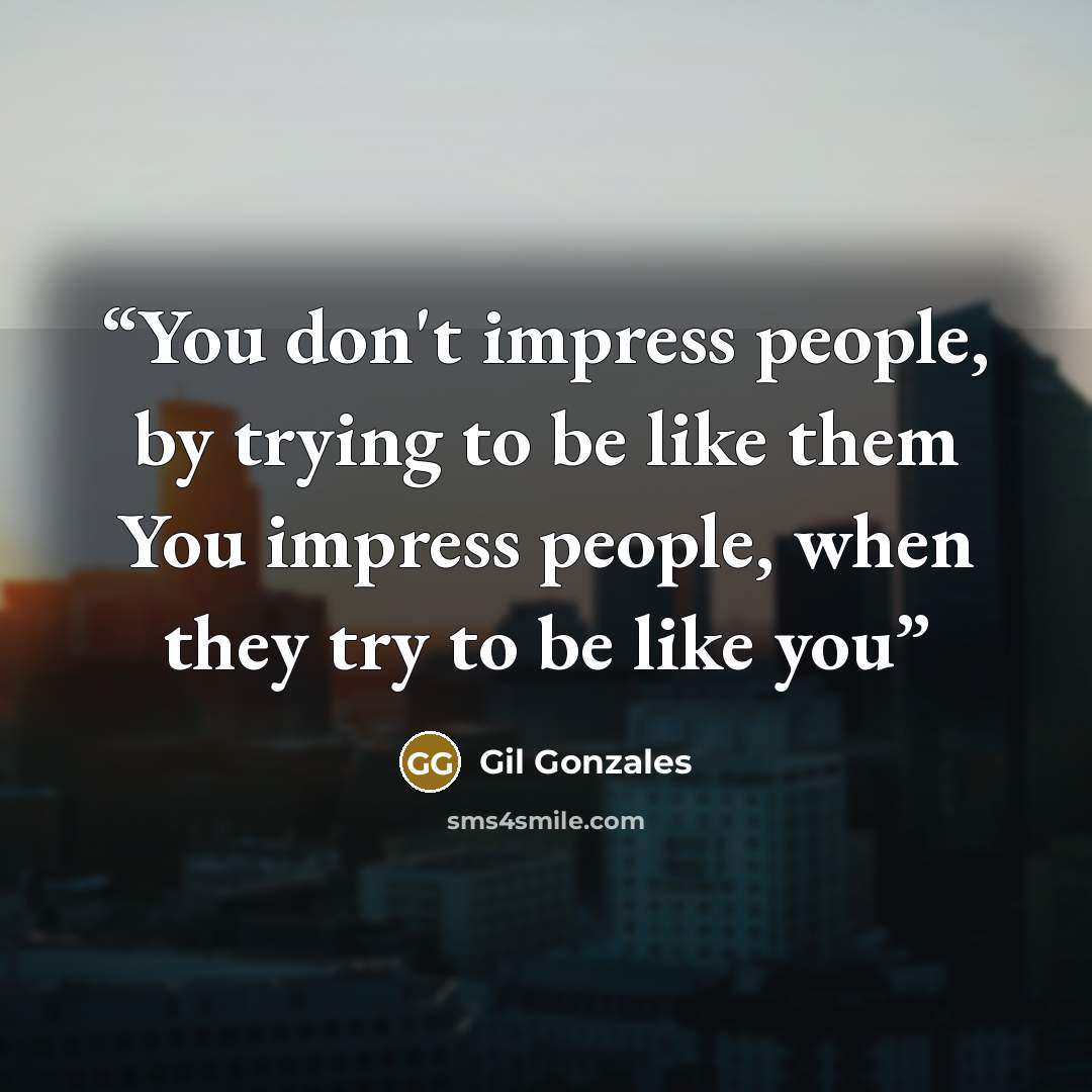 “You don't impress people, by trying to be like them You impress people, when they try to be like you” quote by Gil Gonzales