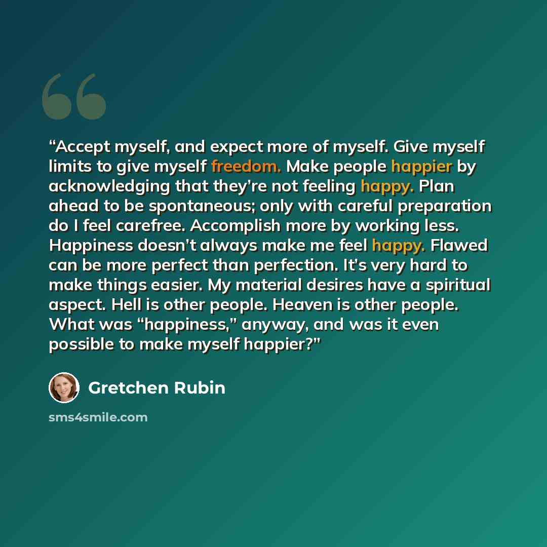 “Accept myself, and expect more of myself. Give myself limits to give myself freedom. Make people happier by acknowledging that they’re not feeling happy. Plan ahead to be spontaneous; only with careful preparation do I feel carefree. Accomplish more by working less. Happiness doesn’t always make…” quote by Gretchen Rubin
