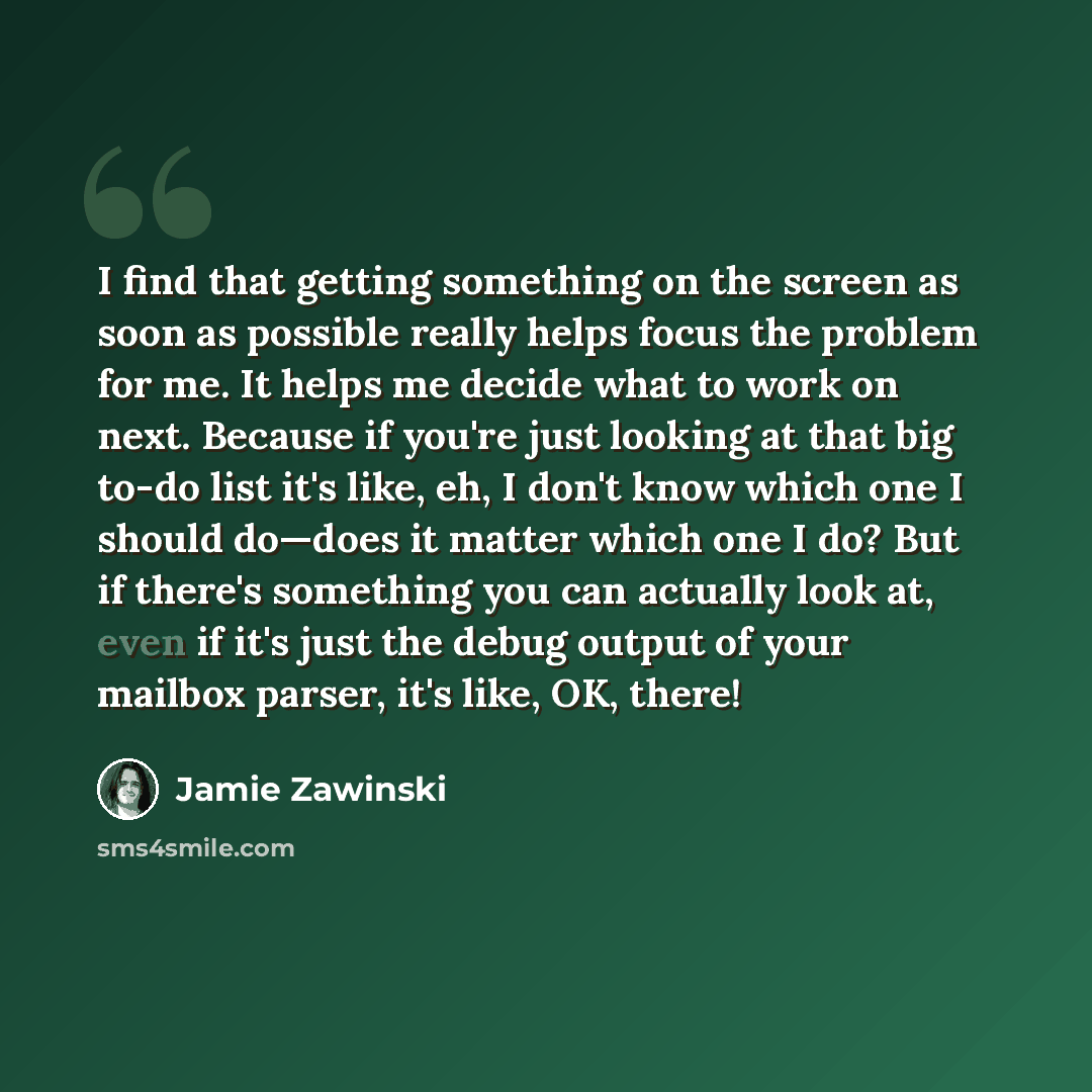 “I find that getting something on the screen as soon as possible really helps focus the problem for me. It helps me decide what to work on next. Because if you're just looking at that big to-do list it's like, eh, I don't know which one I should do—does it matter which one I do? But if there's…” quote by Jamie Zawinski