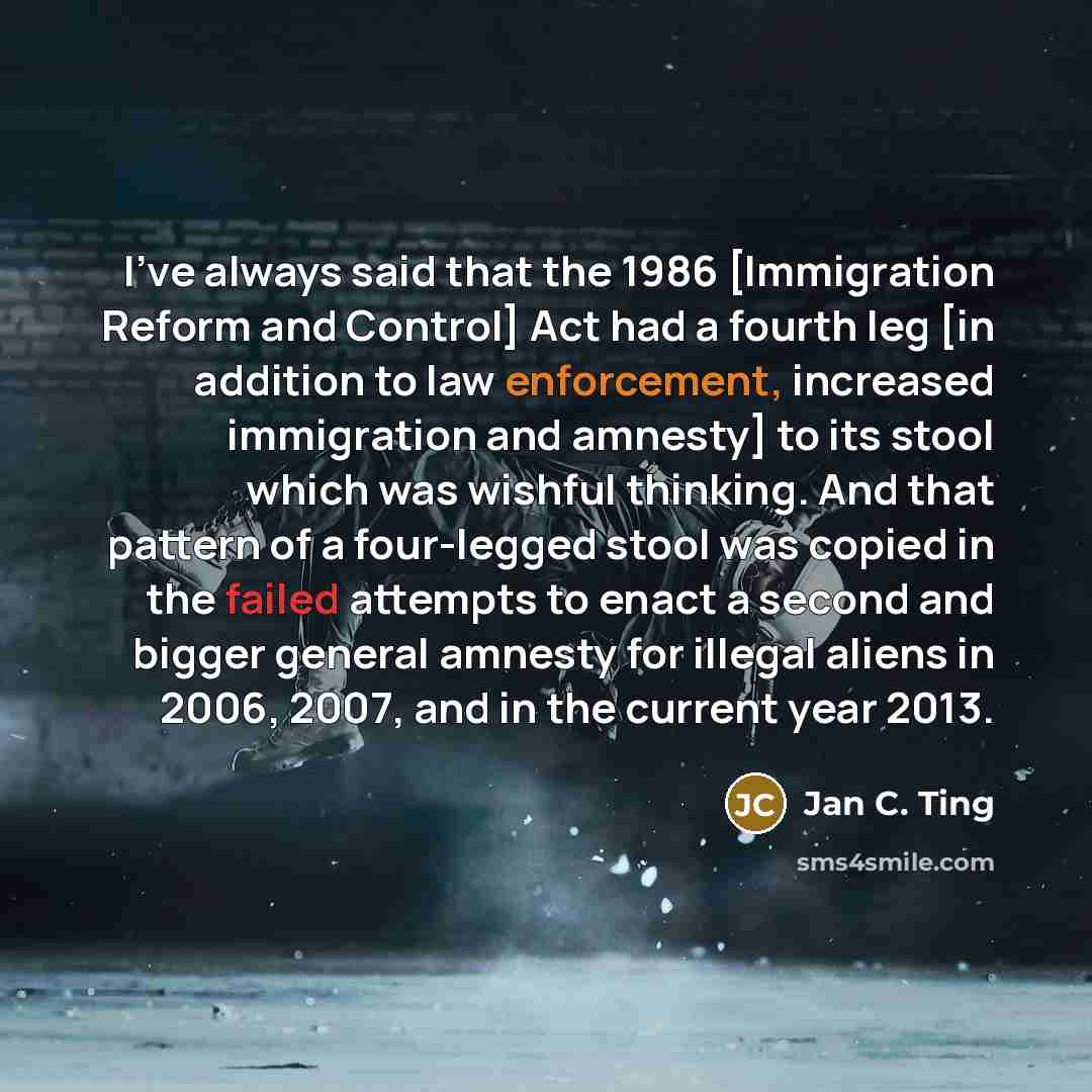 “I've always said that the 1986 [Immigration Reform and Control] Act had a fourth leg [in addition to law enforcement, increased immigration and amnesty] to its stool which was wishful thinking. And that pattern of a four-legged stool was copied in the failed attempts to enact a second and bigger…” quote by Jan C. Ting