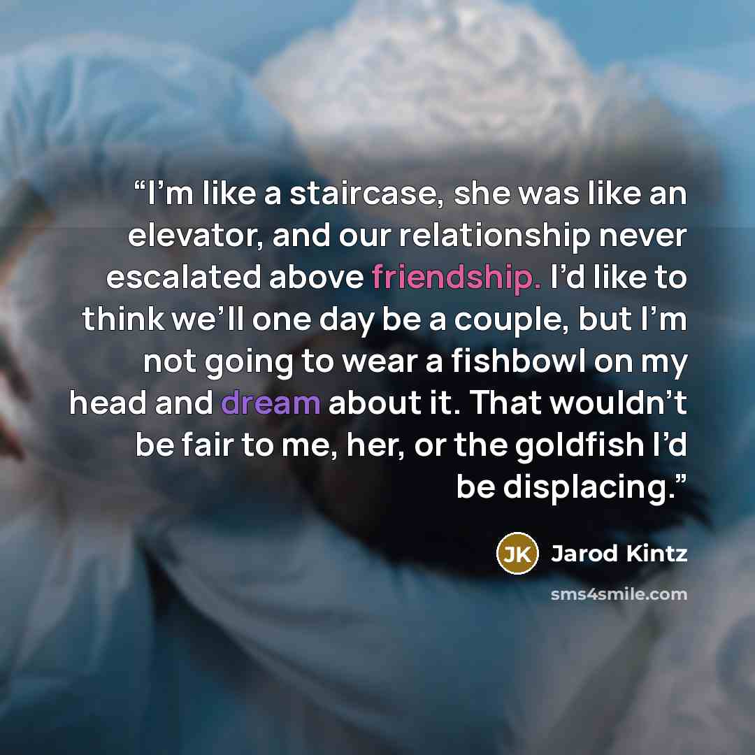 “I’m like a staircase, she was like an elevator, and our relationship never escalated above friendship. I’d like to think we’ll one day be a couple, but I’m not going to wear a fishbowl on my head and dream about it. That wouldn’t be fair to me, her, or the goldfish I’d be displacing.” quote by Jarod Kintz
