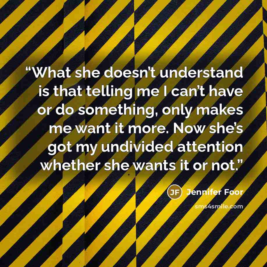 “What she doesn’t understand is that telling me I can’t have or do something, only makes me want it more. Now she’s got my undivided attention whether she wants it or not.” quote by Jennifer Foor