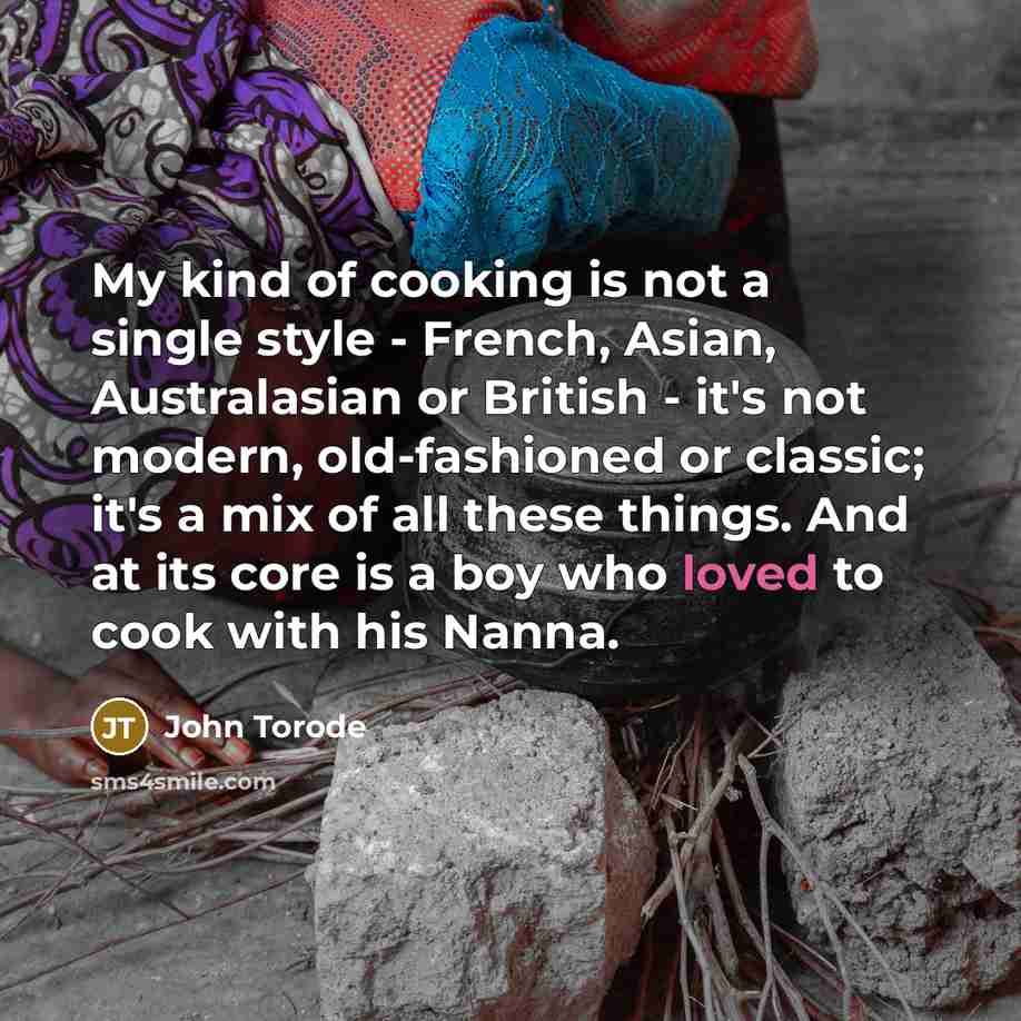 “My kind of cooking is not a single style - French, Asian, Australasian or British - it's not modern, old-fashioned or classic; it's a mix of all these things. And at its core is a boy who loved to cook with his Nanna.” quote by John Torode