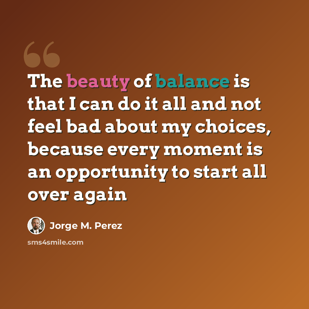 “The beauty of balance is that I can do it all and not feel bad about my choices, because every moment is an opportunity to start all over again” quote by Jorge M. Perez