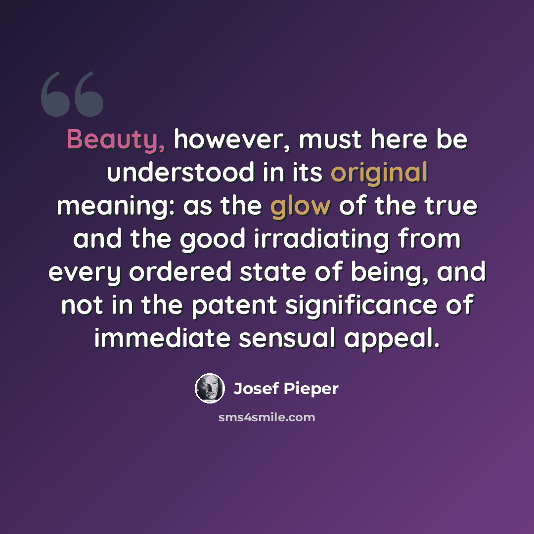 “Beauty, however, must here be understood in its original meaning: as the glow of the true and the good irradiating from every ordered state of being, and not in the patent significance of immediate sensual appeal.” quote by Josef Pieper