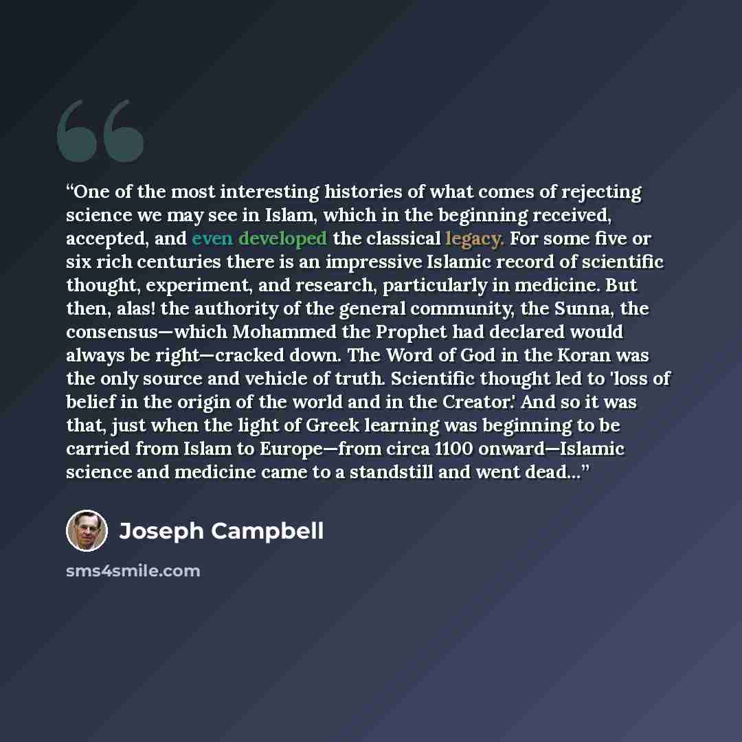 “One of the most interesting histories of what comes of rejecting science we may see in Islam, which in the beginning received, accepted, and even developed the classical legacy. For some five or six rich centuries there is an impressive Islamic record of scientific thought, experiment, and…” quote by Joseph Campbell