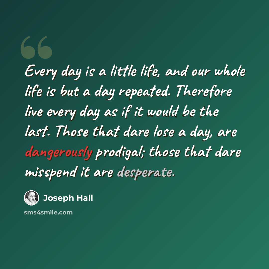 “Every day is a little life, and our whole life is but a day repeated. Therefore live every day as if it would be the last. Those that dare lose a day, are dangerously prodigal; those that dare misspend it are desperate.” quote by Joseph Hall