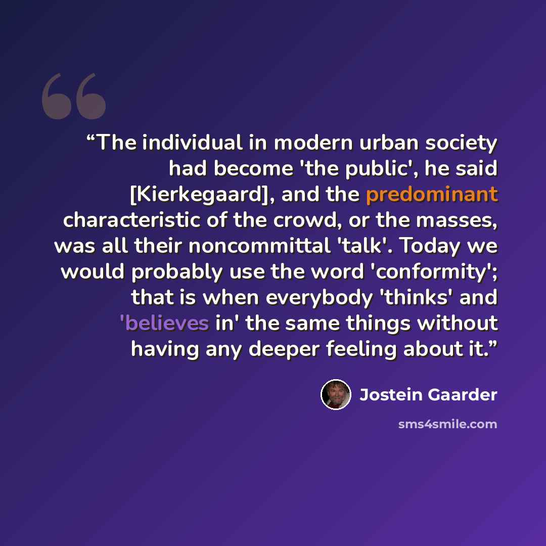 “The individual in modern urban society had become 'the public', he said [Kierkegaard], and the predominant characteristic of the crowd, or the masses, was all their noncommittal 'talk'. Today we would probably use the word 'conformity'; that is when everybody 'thinks' and 'believes in' the same…” quote by Jostein Gaarder