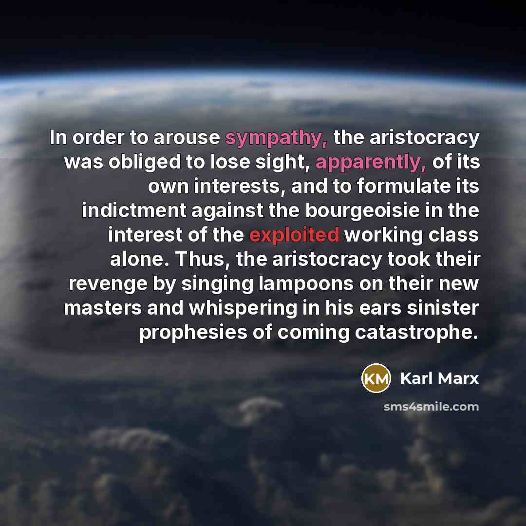 “In order to arouse sympathy, the aristocracy was obliged to lose sight, apparently, of its own interests, and to formulate its indictment against the bourgeoisie in the interest of the exploited working class alone. Thus, the aristocracy took their revenge by singing lampoons on their new masters…” quote by Karl Marx
