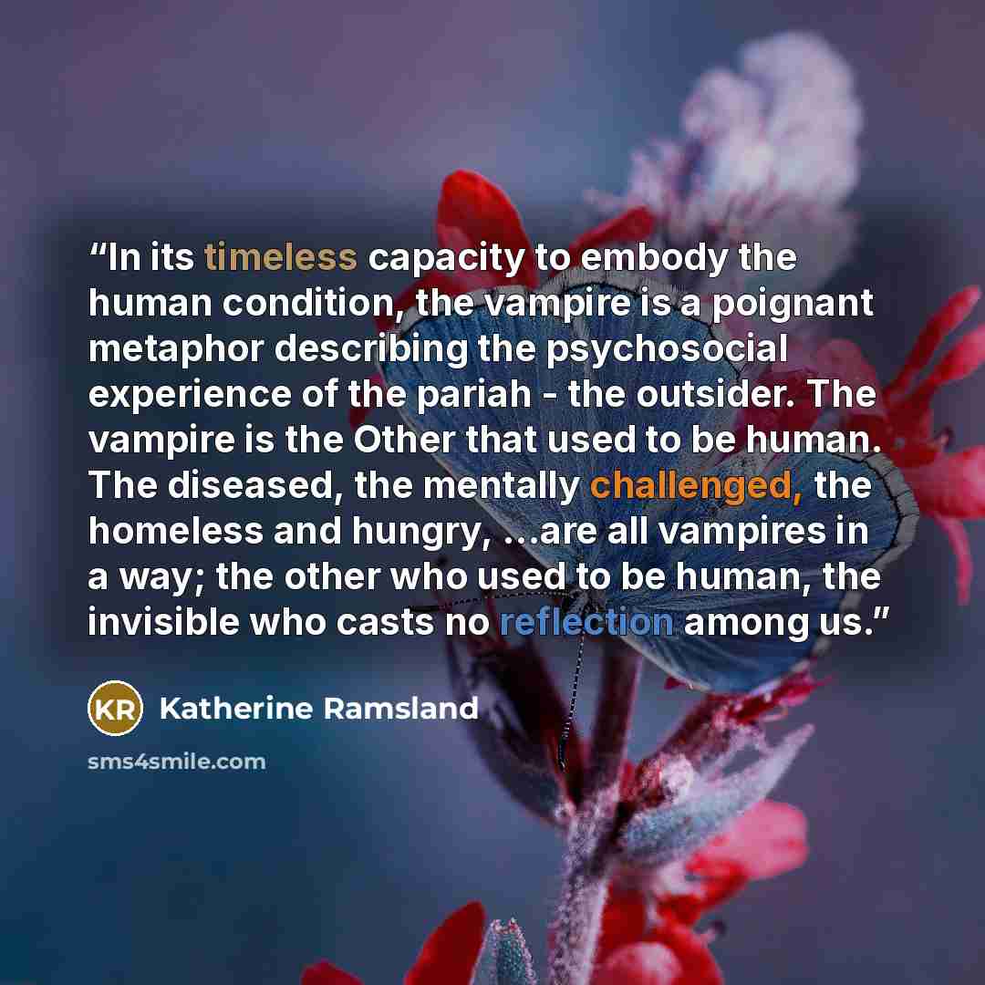 “In its timeless capacity to embody the human condition, the vampire is a poignant metaphor describing the psychosocial experience of the pariah - the outsider. The vampire is the Other that used to be human. The diseased, the mentally challenged, the homeless and hungry, …are all vampires in a…” quote by Katherine Ramsland