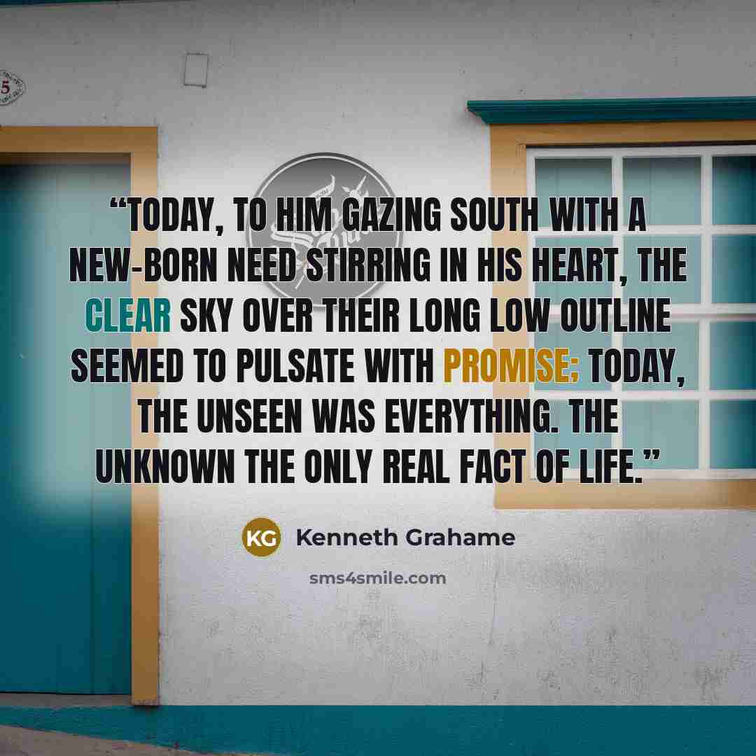 “Today, to him gazing south with a new-born need stirring in his heart, the clear sky over their long low outline seemed to pulsate with promise; today, the unseen was everything. the unknown the only real fact of life.” quote by Kenneth Grahame