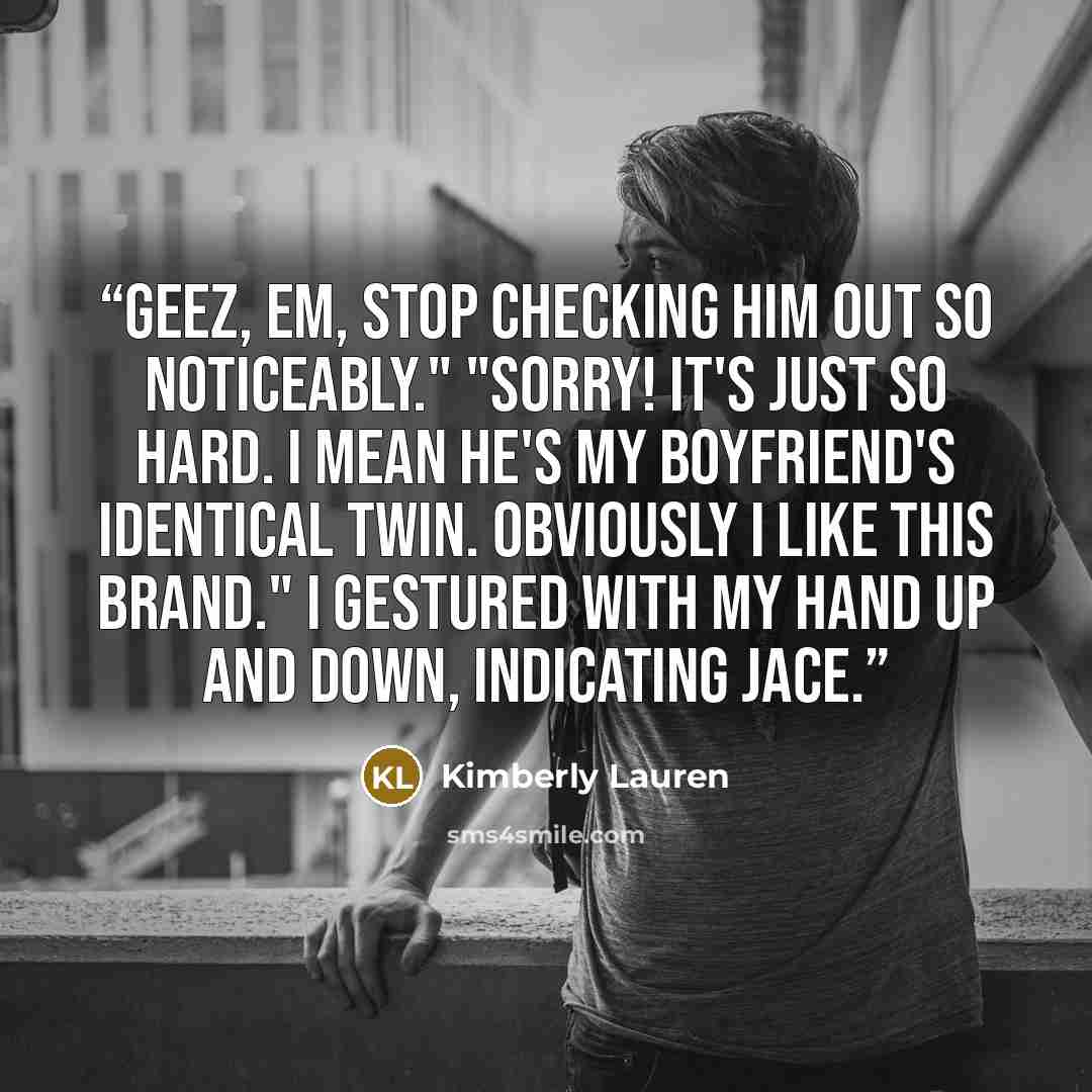 “Geez, Em, stop checking him out so noticeably." "Sorry! It's just so hard. I mean he's my boyfriend's identical twin. Obviously I like this brand." I gestured with my hand up and down, indicating Jace.” quote by Kimberly Lauren