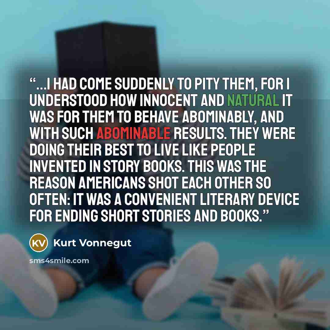 “...I had come suddenly to pity them, for I understood how innocent and natural it was for them to behave abominably, and with such abominable results. They were doing their best to live like people invented in story books. This was the reason Americans shot each other so often: It was a convenient…” quote by Kurt Vonnegut