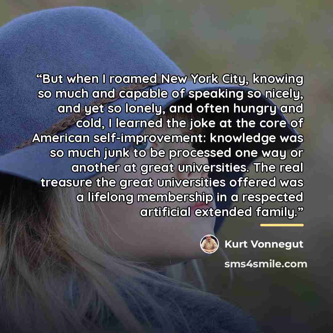 “But when I roamed New York City, knowing so much and capable of speaking so nicely, and yet so lonely, and often hungry and cold, I learned the joke at the core of American self-improvement: knowledge was so much junk to be processed one way or another at great universities. The real treasure the…” quote by Kurt Vonnegut