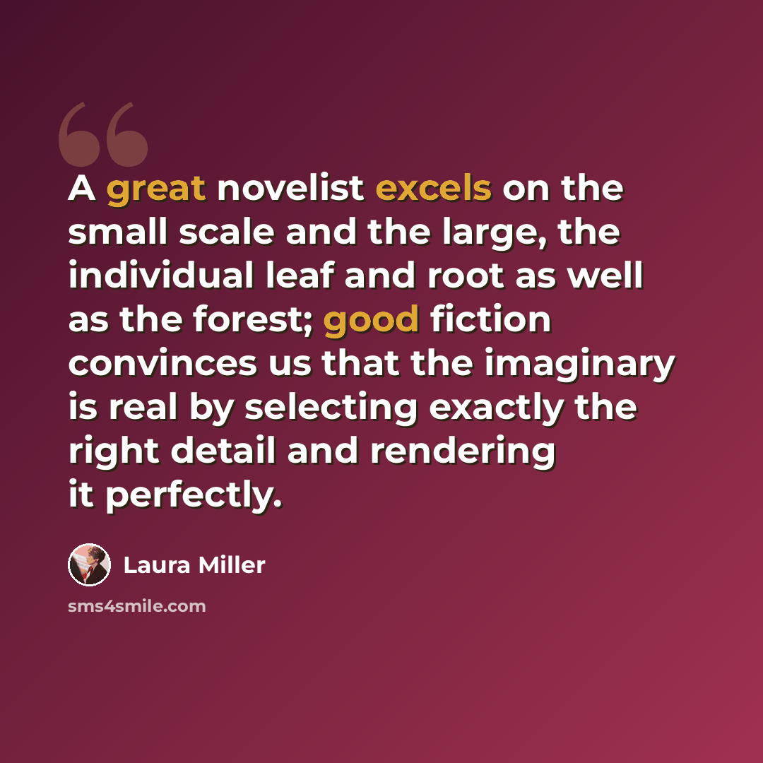 “A great novelist excels on the small scale and the large, the individual leaf and root as well as the forest; good fiction convinces us that the imaginary is real by selecting exactly the right detail and rendering it perfectly.” quote by Laura Miller