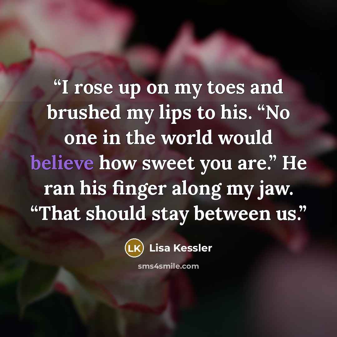 “I rose up on my toes and brushed my lips to his. “No one in the world would believe how sweet you are.” He ran his finger along my jaw. “That should stay between us.” quote by Lisa Kessler