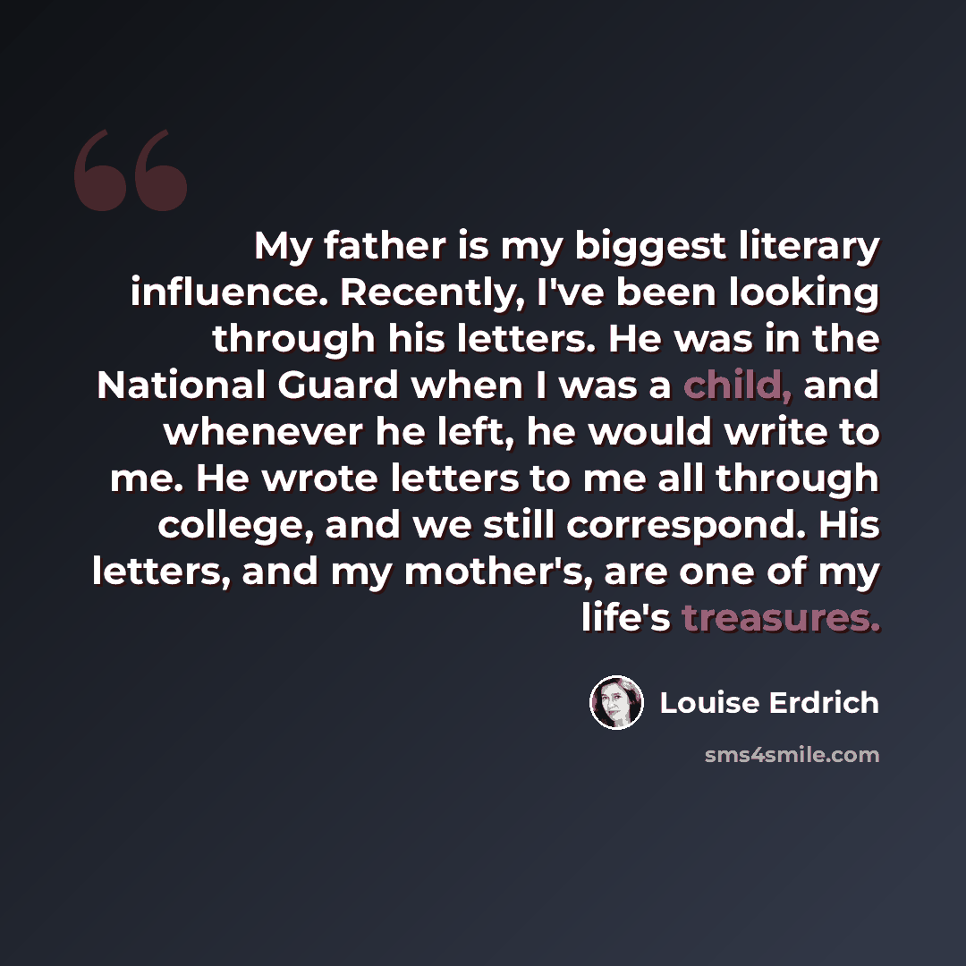 “My father is my biggest literary influence. Recently, I've been looking through his letters. He was in the National Guard when I was a child, and whenever he left, he would write to me. He wrote letters to me all through college, and we still correspond. His letters, and my mother's, are one of my…” quote by Louise Erdrich
