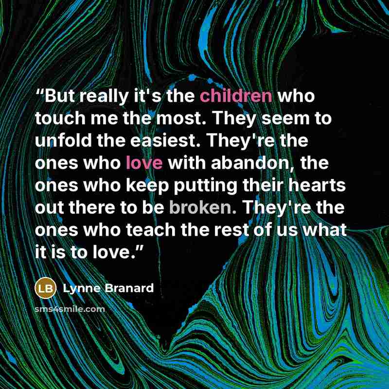 “But really it's the children who touch me the most. They seem to unfold the easiest. They're the ones who love with abandon, the ones who keep putting their hearts out there to be broken. They're the ones who teach the rest of us what it is to love.” quote by Lynne Branard