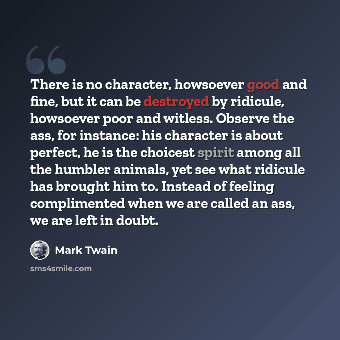 “There is no character, howsoever good and fine, but it can be destroyed by ridicule, howsoever poor and witless. Observe the ass, for instance: his character is about perfect, he is the choicest spirit among all the humbler animals, yet see what ridicule has brought him to. Instead of feeling…” quote by Mark Twain
