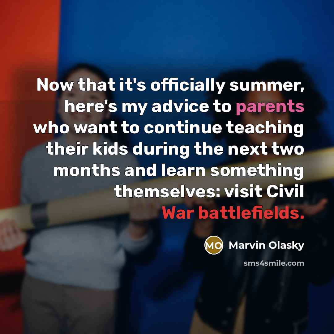 “Now that it's officially summer, here's my advice to parents who want to continue teaching their kids during the next two months and learn something themselves: visit Civil War battlefields.” quote by Marvin Olasky