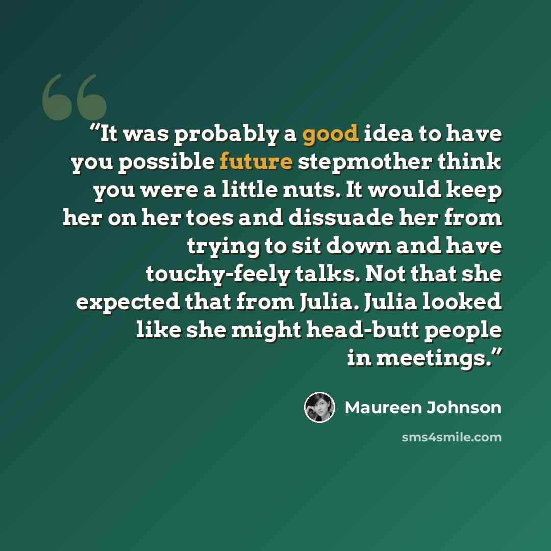 “It was probably a good idea to have you possible future stepmother think you were a little nuts. It would keep her on her toes and dissuade her from trying to sit down and have touchy-feely talks. Not that she expected that from Julia. Julia looked like she might head-butt people in meetings.” quote by Maureen Johnson