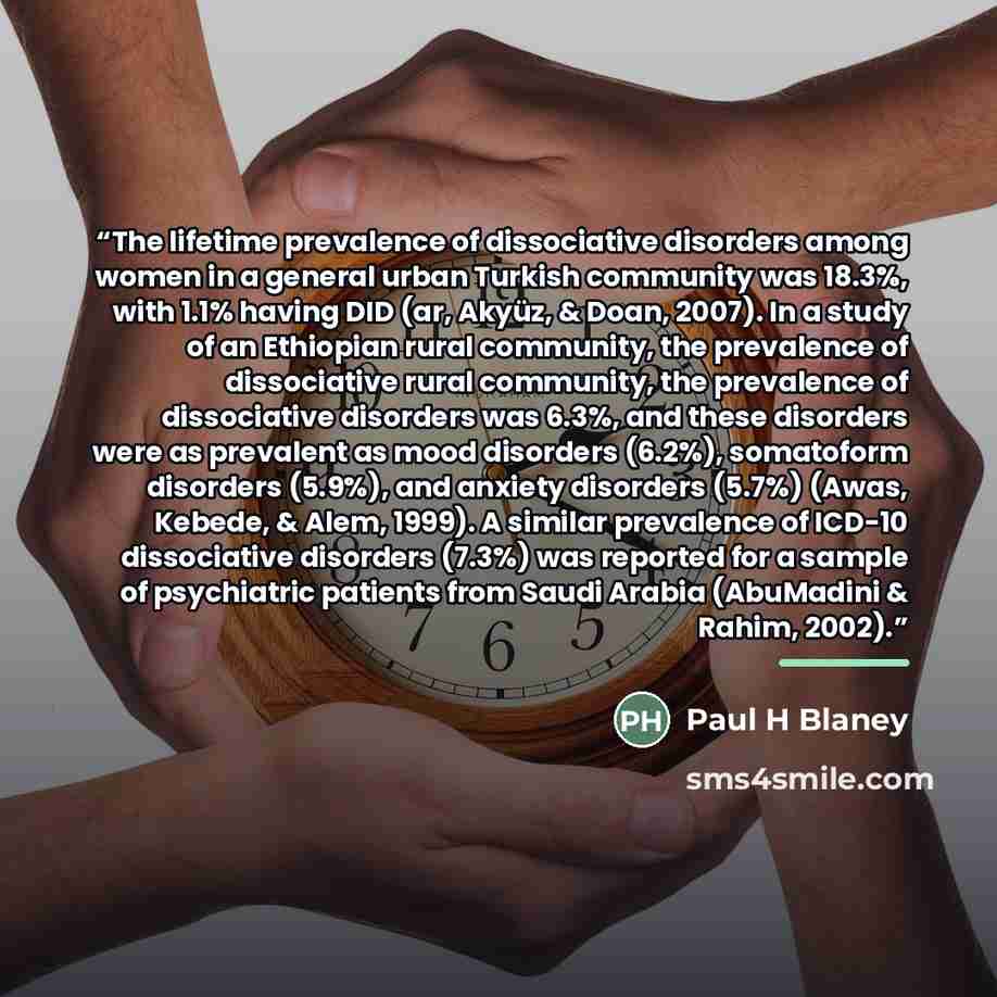 “The lifetime prevalence of dissociative disorders among women in a general urban Turkish community was 18.3%, with 1.1% having DID (ar, Akyüz, & Doan, 2007). In a study of an Ethiopian rural community, the prevalence of dissociative rural community, the prevalence of dissociative disorders was…” quote by Paul H Blaney