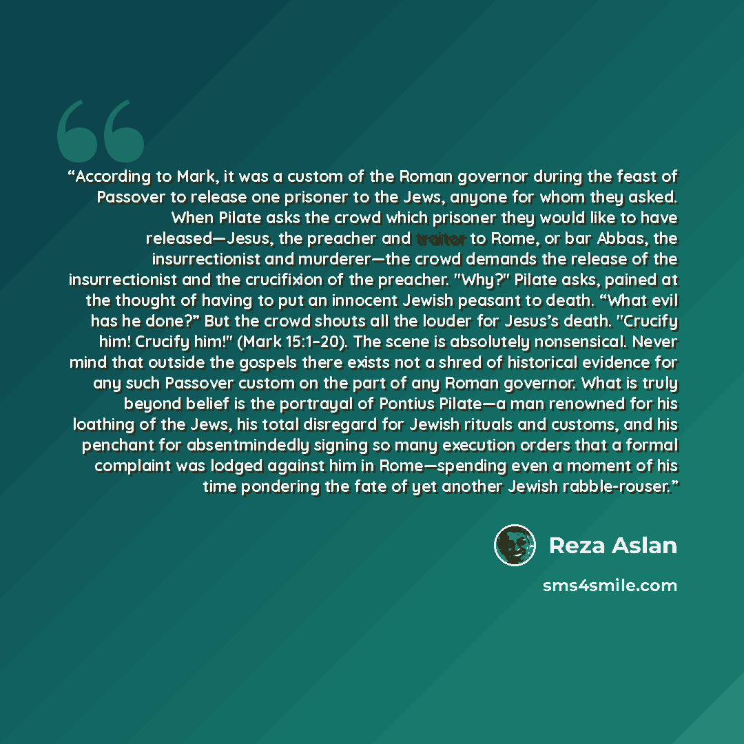 “According to Mark, it was a custom of the Roman governor during the feast of Passover to release one prisoner to the Jews, anyone for whom they asked. When Pilate asks the crowd which prisoner they would like to have released—Jesus, the preacher and traitor to Rome, or bar Abbas, the…” quote by Reza Aslan