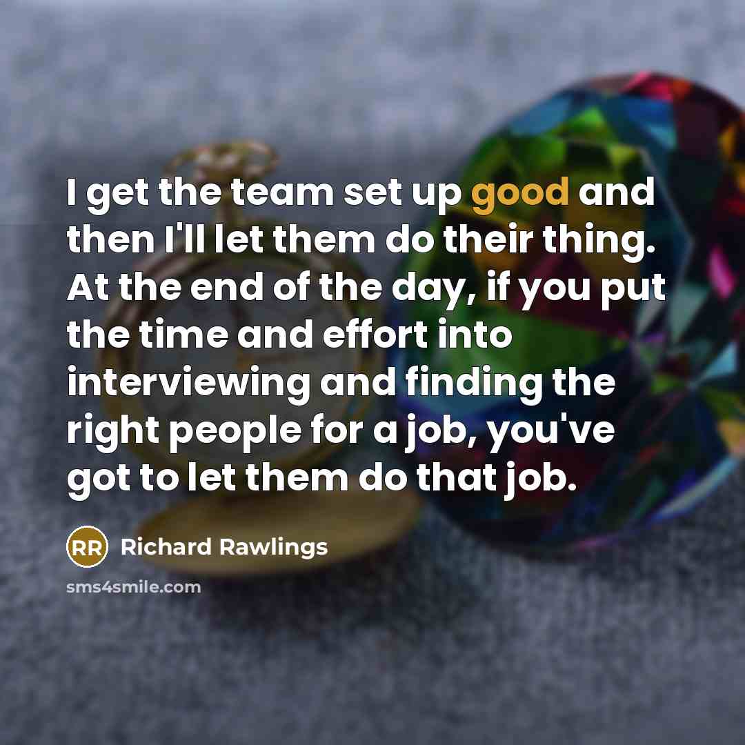 “I get the team set up good and then I'll let them do their thing. At the end of the day, if you put the time and effort into interviewing and finding the right people for a job, you've got to let them do that job.” quote by Richard Rawlings