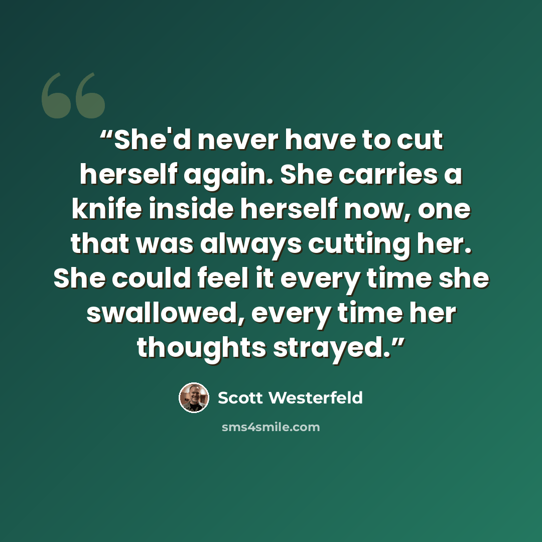 “She'd never have to cut herself again. She carries a knife inside herself now, one that was always cutting her. She could feel it every time she swallowed, every time her thoughts strayed.” quote by Scott Westerfeld