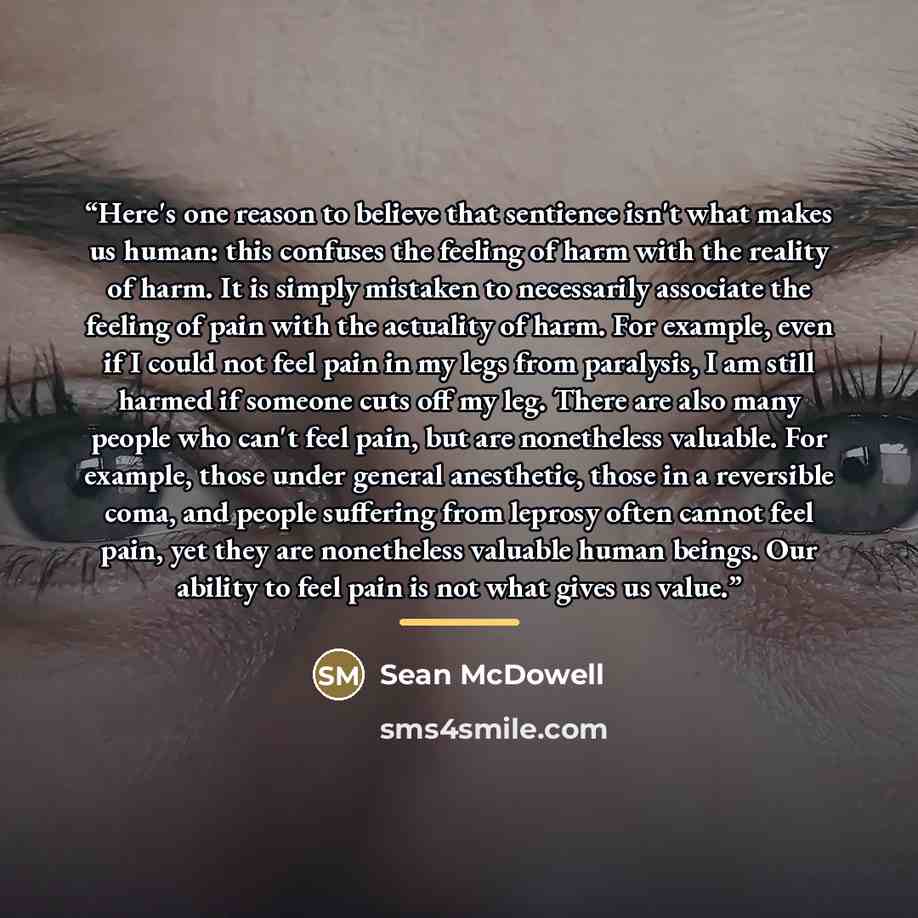 “Here's one reason to believe that sentience isn't what makes us human: this confuses the feeling of harm with the reality of harm. It is simply mistaken to necessarily associate the feeling of pain with the actuality of harm. For example, even if I could not feel pain in my legs from paralysis, I…” quote by Sean McDowell