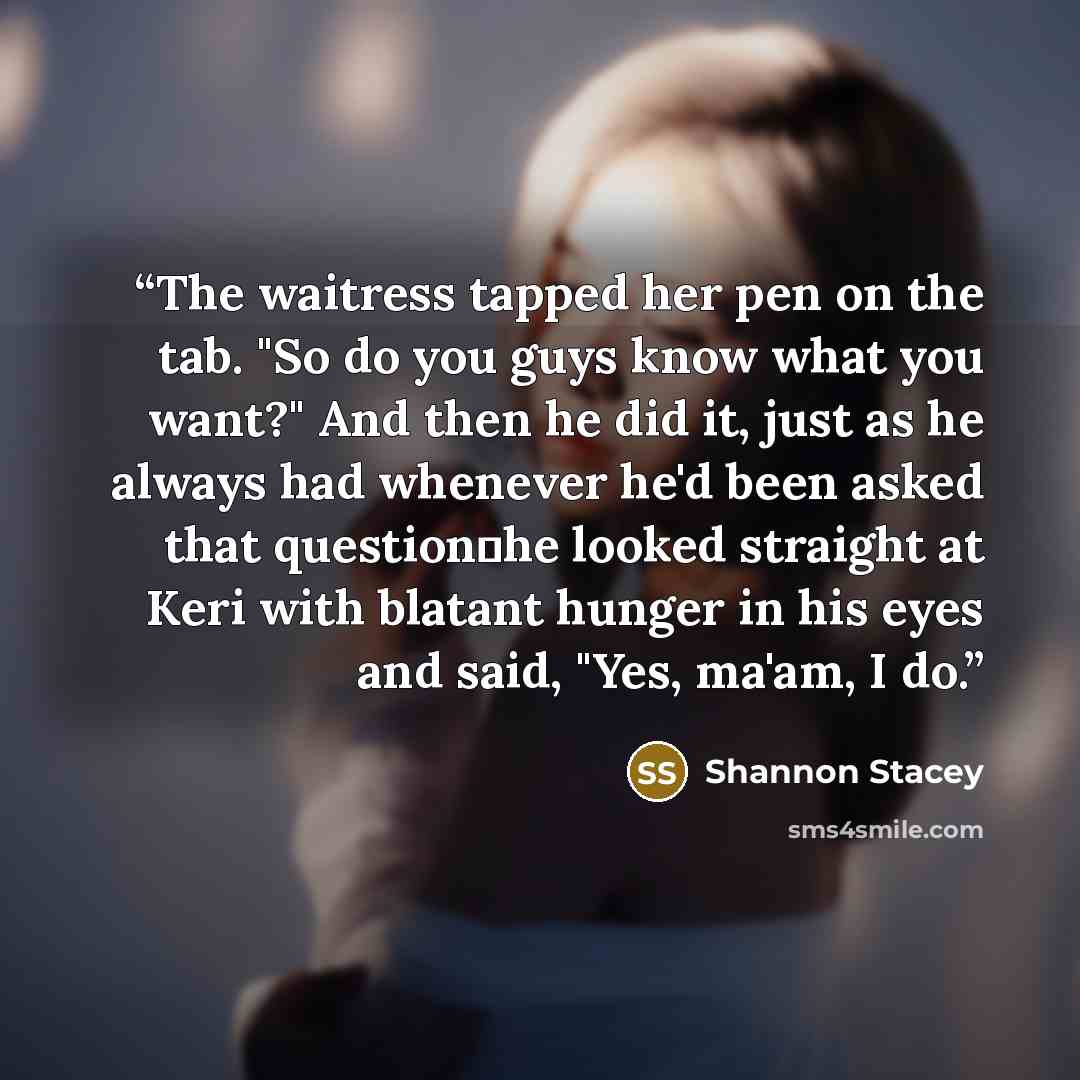 “The waitress tapped her pen on the tab. "So do you guys know what you want?" And then he did it, just as he always had whenever he'd been asked that question―he looked straight at Keri with blatant hunger in his eyes and said, "Yes, ma'am, I do.” quote by Shannon Stacey