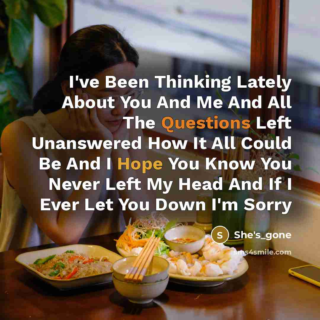 “I've Been Thinking Lately About You And Me And All The Questions Left Unanswered How It All Could Be And I Hope You Know You Never Left My Head And If I Ever Let You Down I'm Sorry” quote by She's_gone