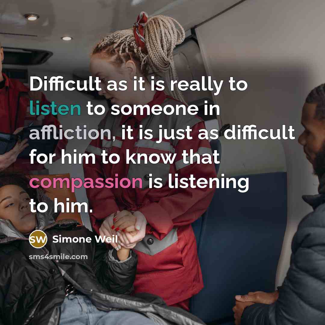 “Difficult as it is really to listen to someone in affliction, it is just as difficult for him to know that compassion is listening to him.” quote by Simone Weil