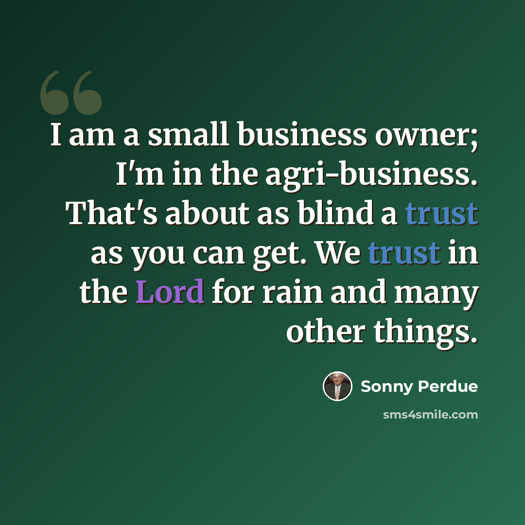 “I am a small business owner; I'm in the agri-business. That's about as blind a trust as you can get. We trust in the Lord for rain and many other things.” quote by Sonny Perdue