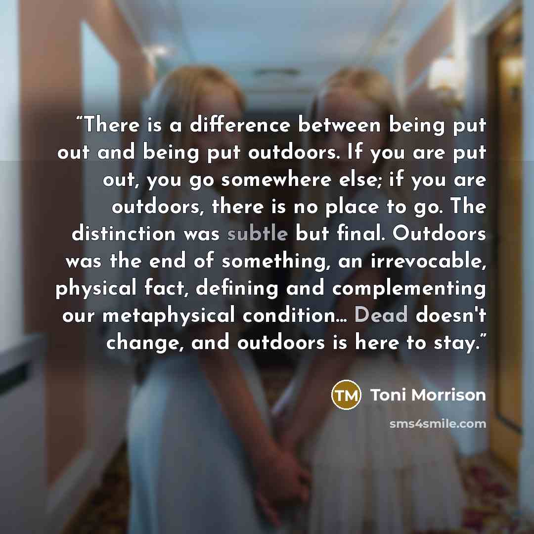 “There is a difference between being put out and being put outdoors. If you are put out, you go somewhere else; if you are outdoors, there is no place to go. The distinction was subtle but final. Outdoors was the end of something, an irrevocable, physical fact, defining and complementing our…” quote by Toni Morrison