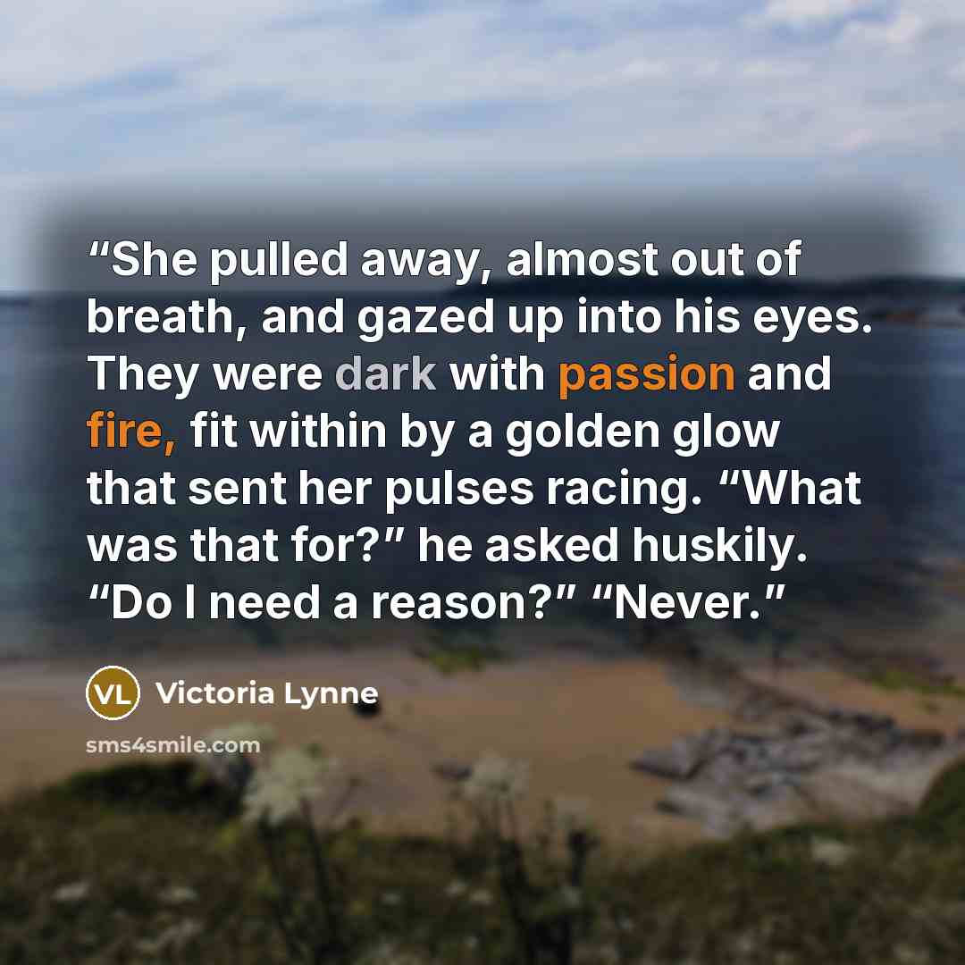 “She pulled away, almost out of breath, and gazed up into his eyes. They were dark with passion and fire, fit within by a golden glow that sent her pulses racing. “What was that for?” he asked huskily. “Do I need a reason?” “Never.” quote by Victoria Lynne