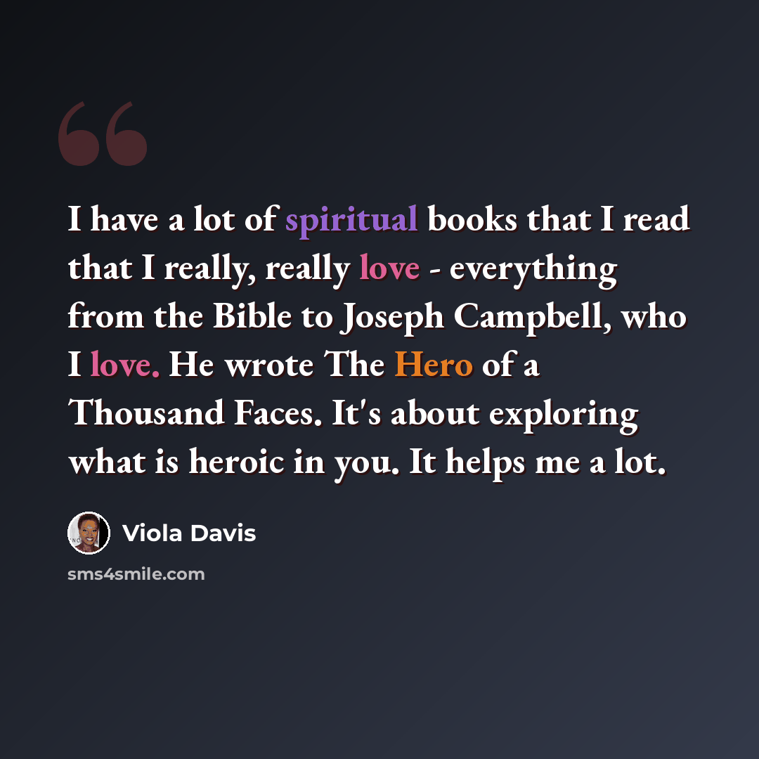 “I have a lot of spiritual books that I read that I really, really love - everything from the Bible to Joseph Campbell, who I love. He wrote The Hero of a Thousand Faces. It's about exploring what is heroic in you. It helps me a lot.” quote by Viola Davis