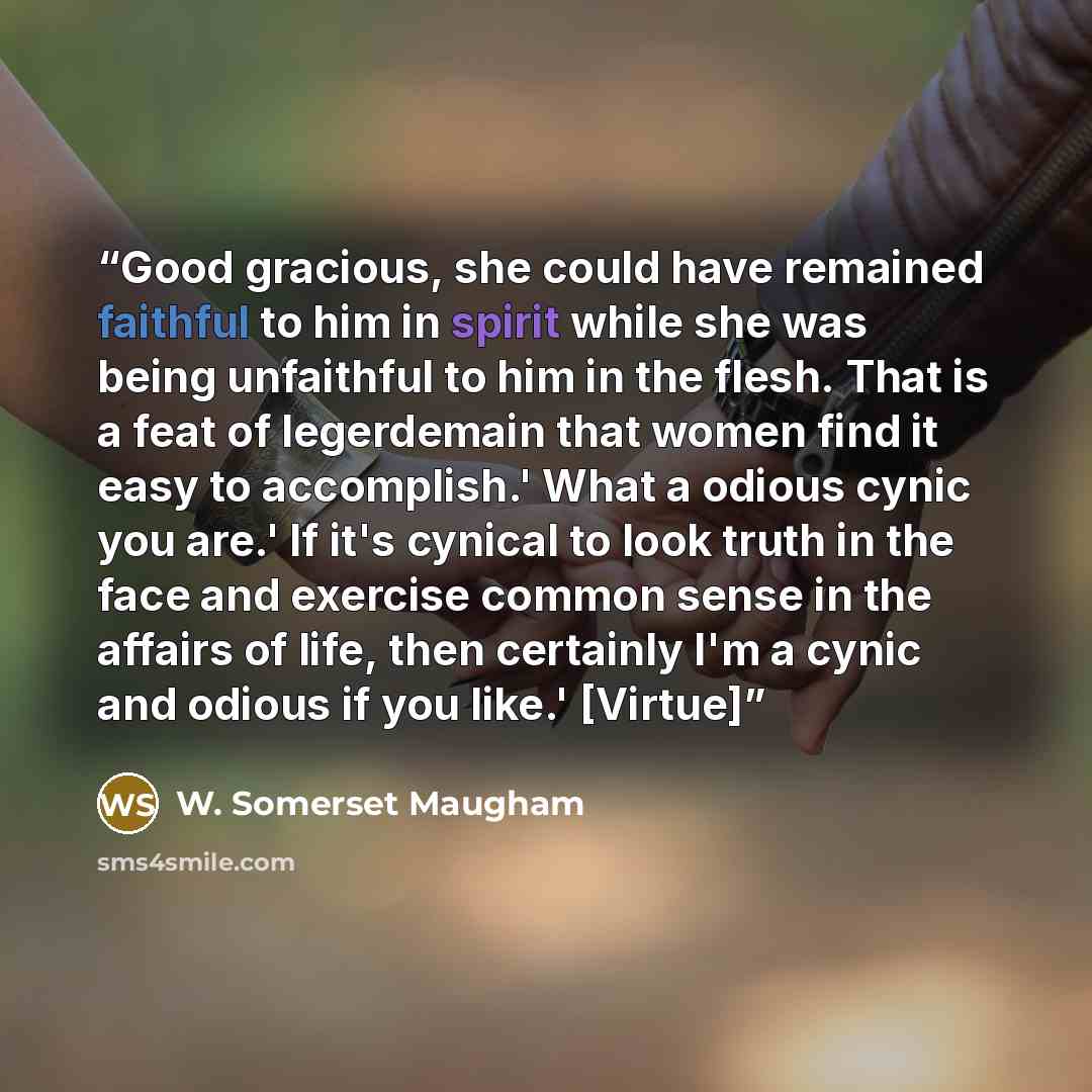 “Good gracious, she could have remained faithful to him in spirit while she was being unfaithful to him in the flesh. That is a feat of legerdemain that women find it easy to accomplish.' What a odious cynic you are.' If it's cynical to look truth in the face and exercise common sense in the…” quote by W. Somerset Maugham