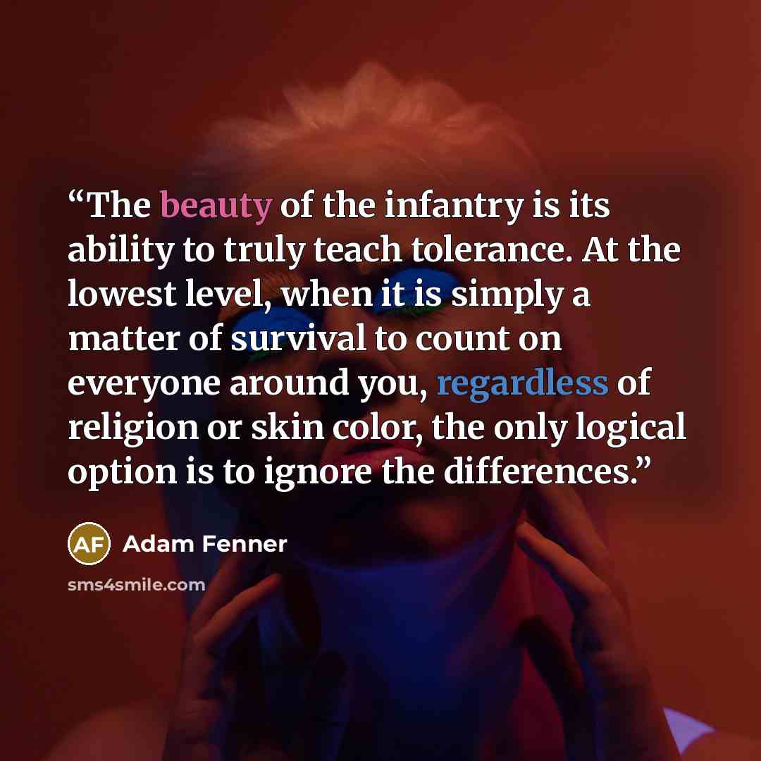 “The beauty of the infantry is its ability to truly teach tolerance. At the lowest level, when it is simply a matter of survival to count on everyone around you, regardless of religion or skin color, the only logical option is to ignore the differences.” quote by Adam Fenner